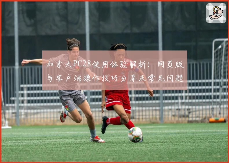 加拿大PC28使用体验解析：网页版与客户端操作技巧分享及常见问题解答