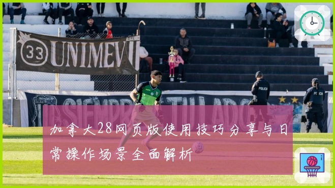 加拿大28网页版使用技巧分享与日常操作场景全面解析