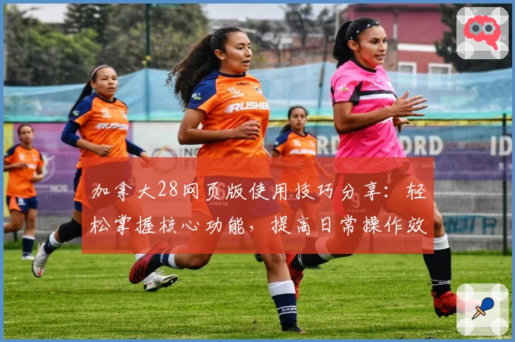 加拿大28网页版使用技巧分享：轻松掌握核心功能，提高日常操作效率